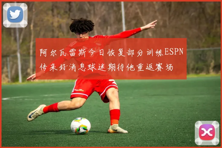 阿尔瓦雷斯今日恢复部分训练ESPN传来好消息球迷期待他重返赛场