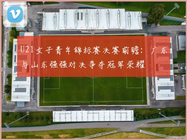 U21女子青年锦标赛决赛前瞻：广东与山东强强对决争夺冠军荣耀