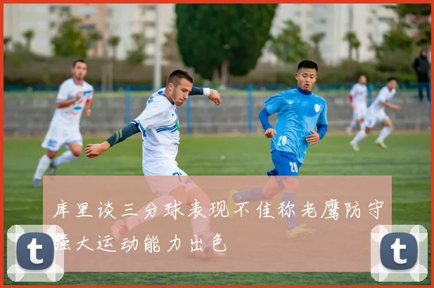 库里谈三分球表现不佳称老鹰防守强大运动能力出色