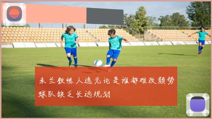 米兰教练人选无论是谁都难改颓势球队缺乏长远规划