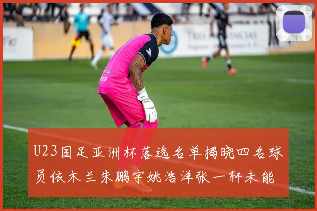 U23国足亚洲杯落选名单揭晓四名球员依木兰朱鹏宇姚浩洋张一轩未能入选