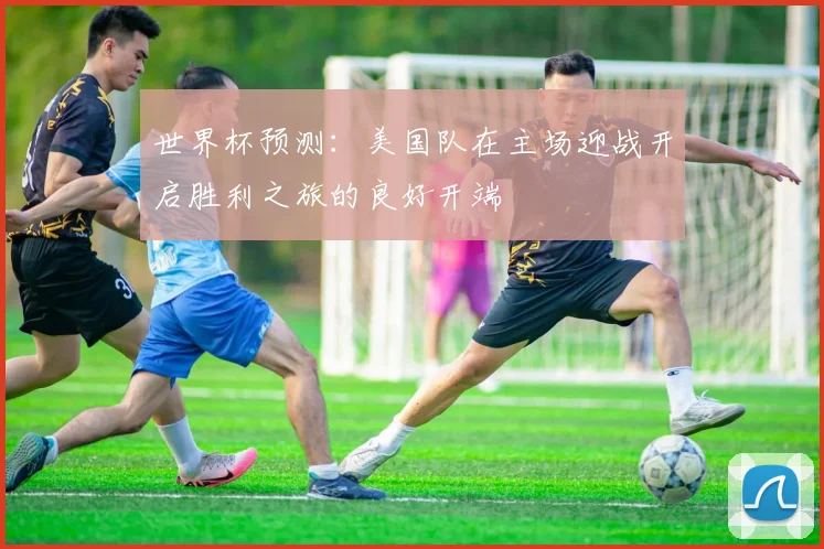 世界杯预测：美国队在主场迎战开启胜利之旅的良好开端