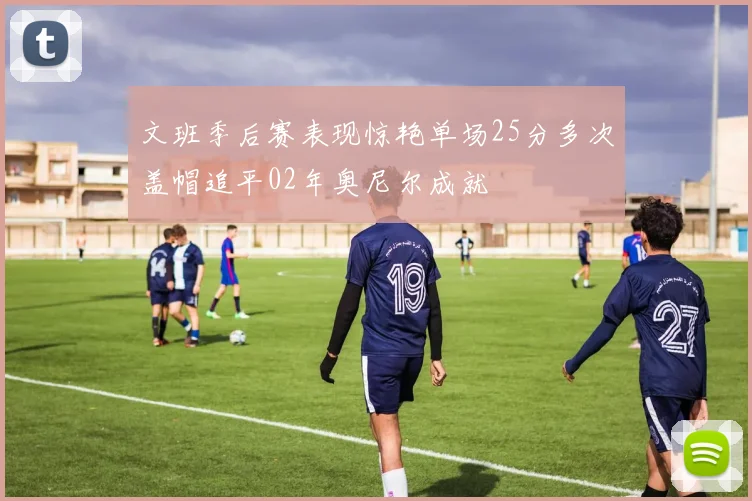 文班季后赛表现惊艳单场25分多次盖帽追平02年奥尼尔成就