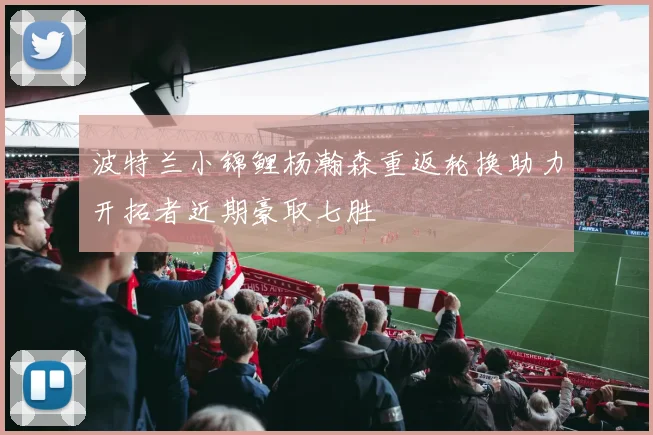 波特兰小锦鲤杨瀚森重返轮换助力开拓者近期豪取七胜