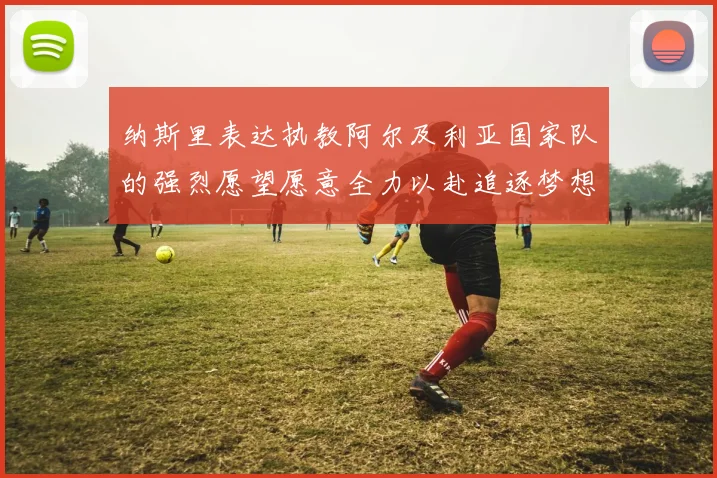 纳斯里表达执教阿尔及利亚国家队的强烈愿望愿意全力以赴追逐梦想