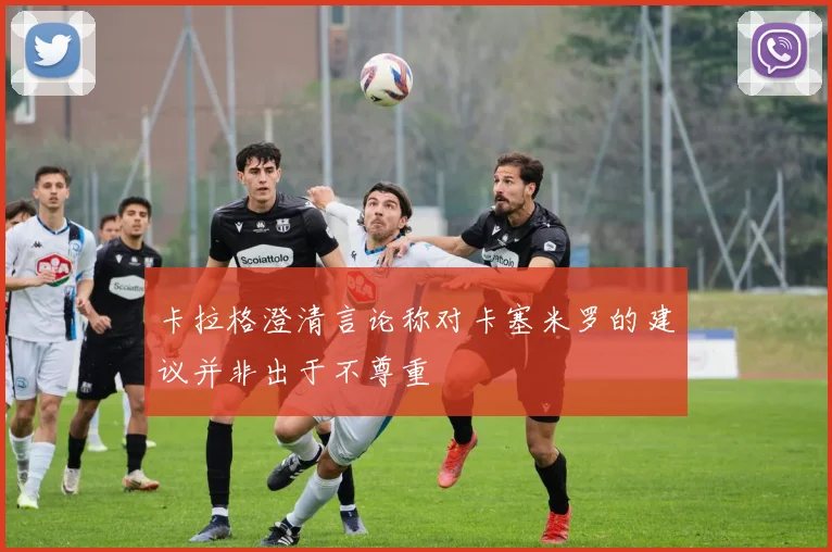 卡拉格澄清言论称对卡塞米罗的建议并非出于不尊重