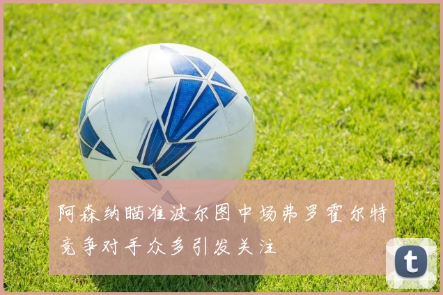 阿森纳瞄准波尔图中场弗罗霍尔特竞争对手众多引发关注