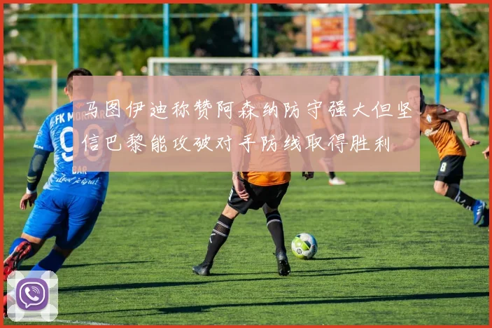 马图伊迪称赞阿森纳防守强大但坚信巴黎能攻破对手防线取得胜利