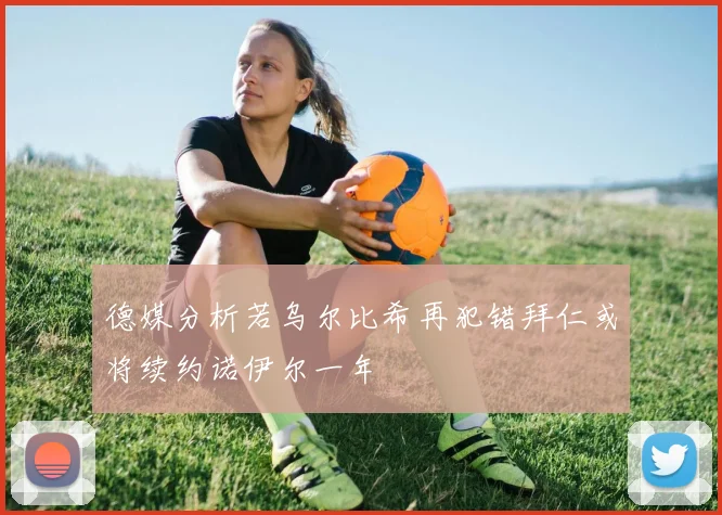 德媒分析若乌尔比希再犯错拜仁或将续约诺伊尔一年