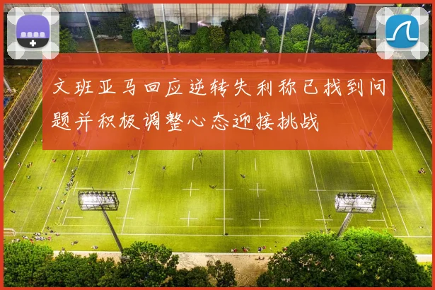 文班亚马回应逆转失利称已找到问题并积极调整心态迎接挑战