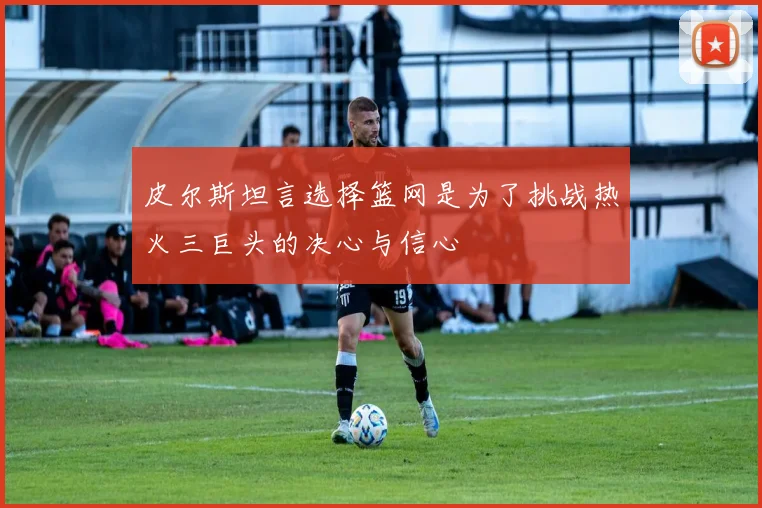 皮尔斯坦言选择篮网是为了挑战热火三巨头的决心与信心