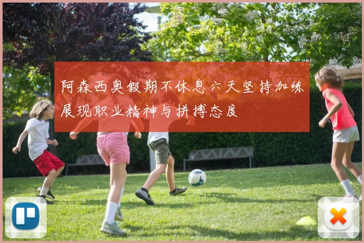阿森西奥假期不休息六天坚持加练展现职业精神与拼搏态度