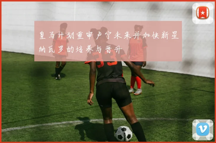 皇马计划重审卢宁未来并加快新星纳瓦罗的培养与晋升