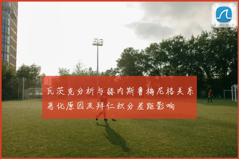 瓦茨克分析与赫内斯鲁梅尼格关系恶化原因及拜仁积分差距影响
