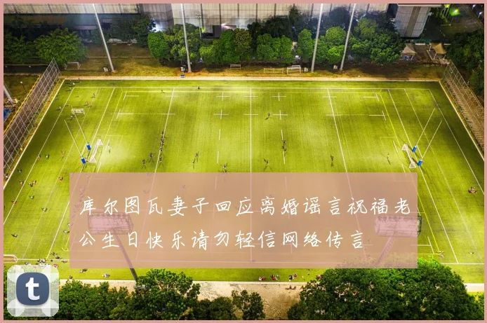 库尔图瓦妻子回应离婚谣言祝福老公生日快乐请勿轻信网络传言