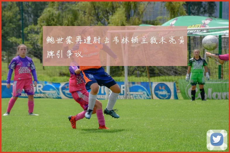 鲍世蒙再遭肘击韦林顿主裁未亮黄牌引争议