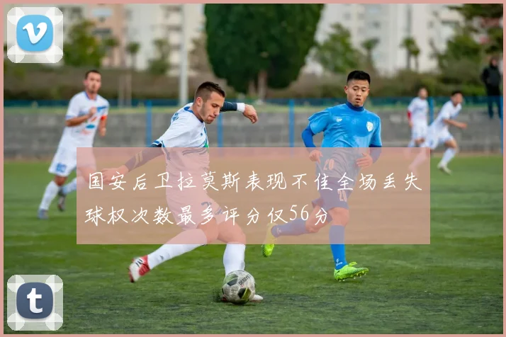 国安后卫拉莫斯表现不佳全场丢失球权次数最多评分仅56分