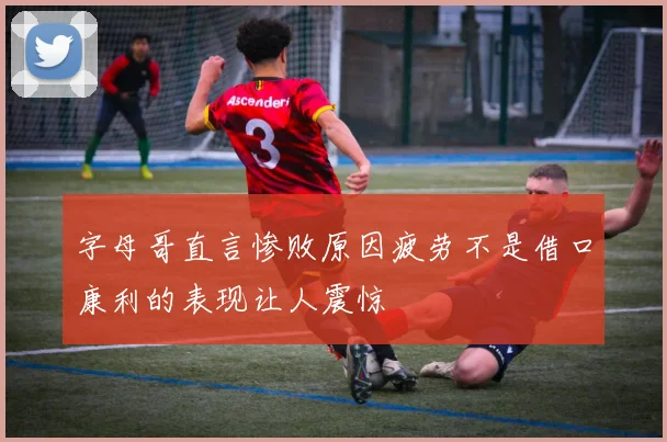 字母哥直言惨败原因疲劳不是借口康利的表现让人震惊