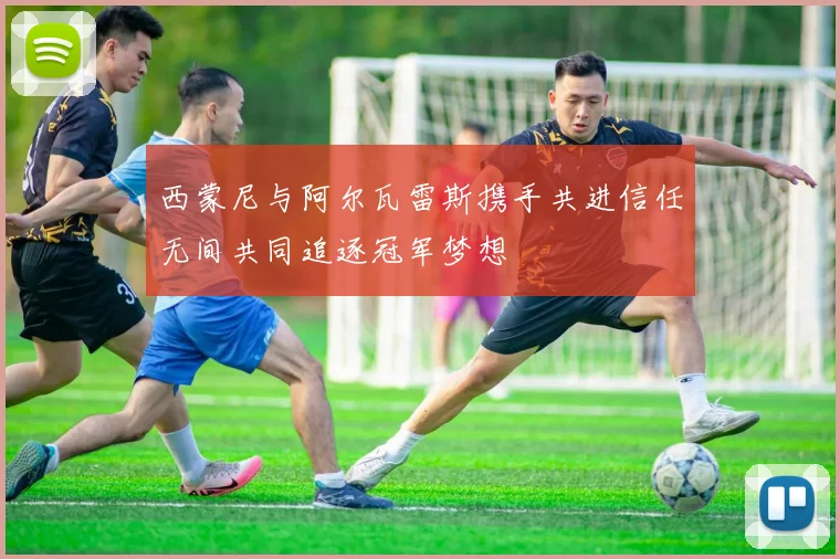 西蒙尼与阿尔瓦雷斯携手共进信任无间共同追逐冠军梦想