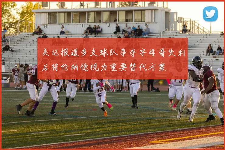 美记报道多支球队争夺字母哥失利后将伦纳德视为重要替代方案