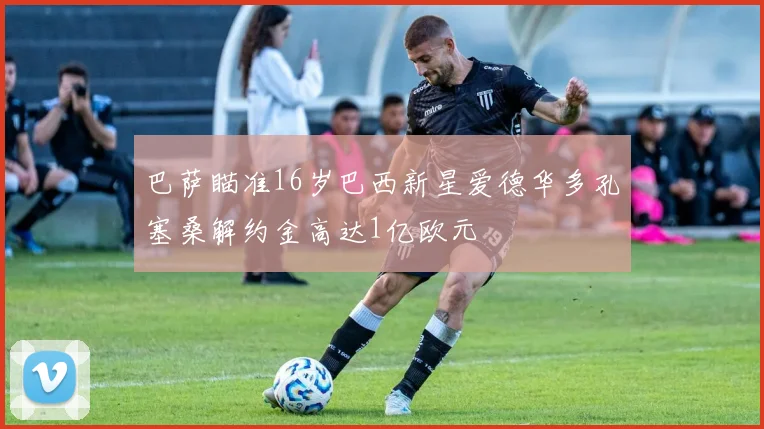 巴萨瞄准16岁巴西新星爱德华多孔塞桑解约金高达1亿欧元